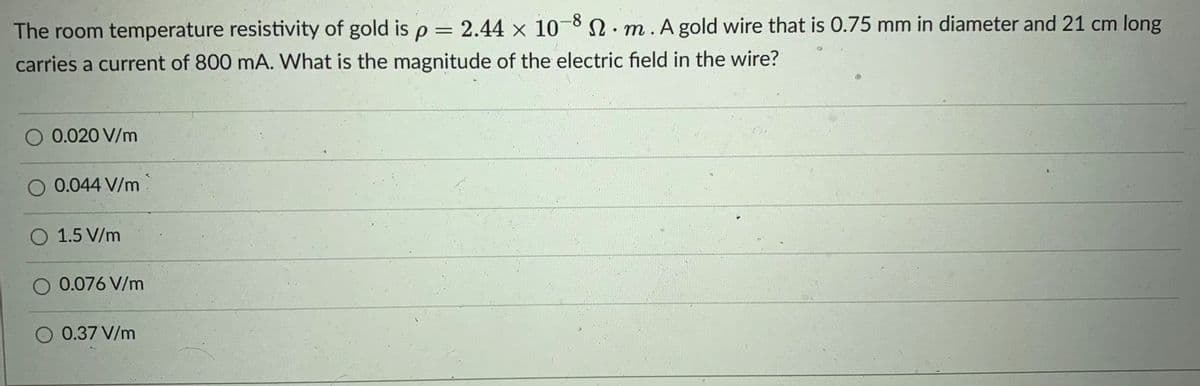The room temperature resistivity of gold is p = 2.44 x 108.m.A gold wire that is 0.75 mm in diameter and 21 cm long
carries a current of 800 mA. What is the magnitude of the electric field in the wire?
%3D
0.020 V/m
0.044 V/m
O 1.5 V/m
O 0.076 V/m
0.37 V/m
