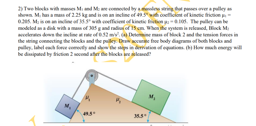 2) Two blocks with masses M1 and M2 are connected by a massless string that passes over a pulley as
shown. M¡ has a mass of 2.25 kg and is on an incline of 49.5° with coefficient of kinetic friction µi =
0.205. M2 is on an incline of 35.5° with coefficient of kinetic friction µ2 = 0.105. The pulley can be
modeled as a disk with a mass of 305 g and radius of 15 cm. When the system is released, Block M2
accelerates down the incline at rate of 0.52 m/s². (a) Determine mass of block 2 and the tension forces in
the string connecting the blocks and the pulley. Draw accurate free body diagrams of both blocks and
pulley, label each force correctly and show the steps in derivation of equations. (b) How much energy will
be dissipated by friction 2 second after the blocks are released?
M2
49.5°
35.5°
