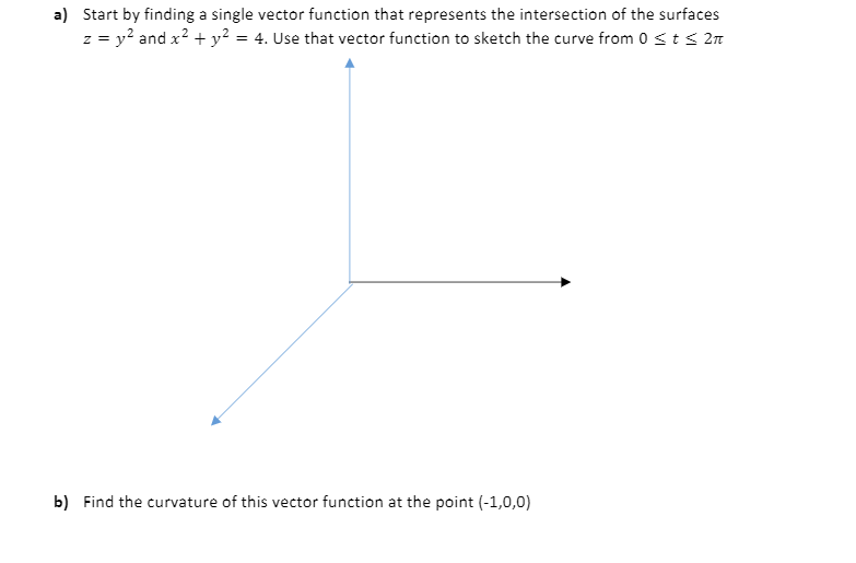 a) Start by finding a single vector function that represents the intersection of the surfaces
z = y? and x? + y² = 4. Use that vector function to sketch the curve from 0sts 2n
b) Find the curvature of this vector function at the point (-1,0,0)
