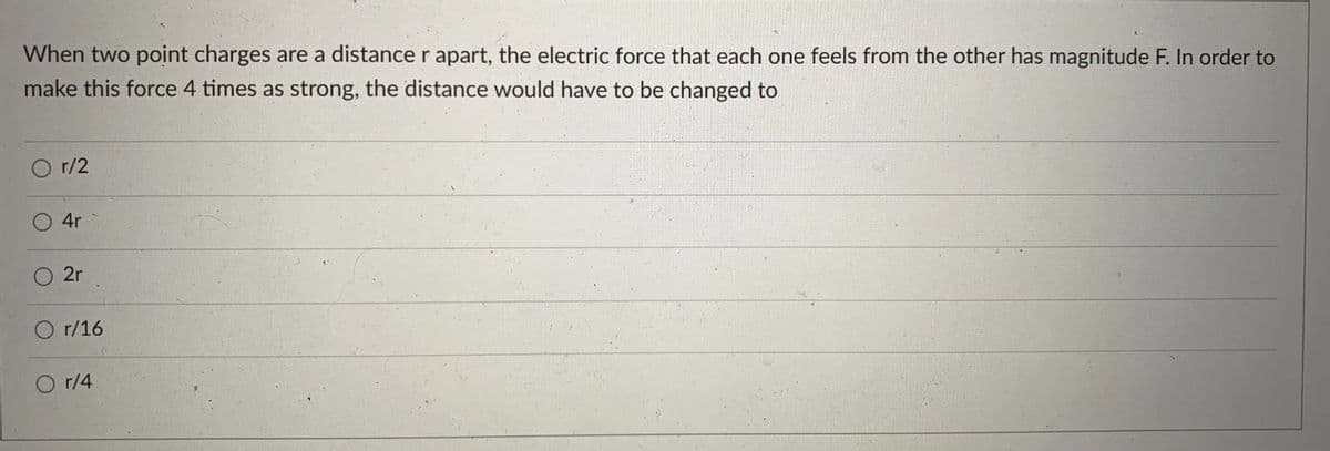 When two point charges are a distance r apart, the electric force that each one feels from the other has magnitude F. In order to
make this force 4 times as strong, the distance would have to be changed to
r/2
O 4r
2r
O r/16
O r/4
