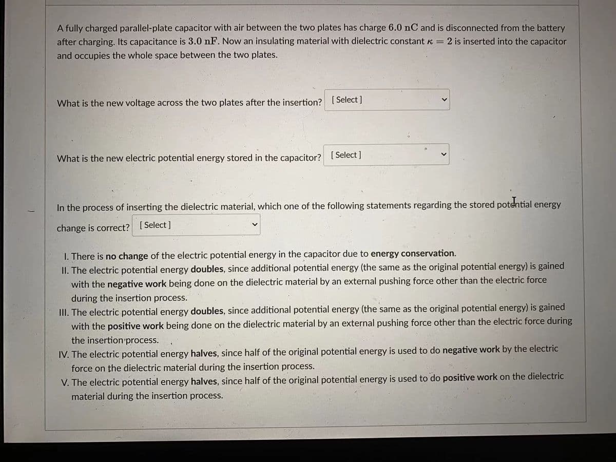 A fully charged parallel-plate capacitor with air between the two plates has charge 6.0 nC and is disconnected from the battery
after charging. Its capacitance is 3.0 nF. Now an insulating material with dielectric constant K = 2 is inserted into the capacitor
and occupies the whole space between the two plates.
What is the new voltage across the two plates after the insertion? [ Select |
What is the new electric potential energy stored in the capacitor? I Select J
In the process of inserting the dielectric material, which one of the following statements regarding the stored potential energy
change is correct? [Select ]
I. There is no change of the electric potential energy in the capacitor due to energy conservation.
II. The electric potential energy doubles, since additional potential energy (the same as the original potential energy) is gained
with the negative work being done on the dielectric material by an external pushing force other than the electric force
during the insertion process.
III. The electric potential energy doubles, since additional potential energy (the same as the original potential energy) is gained
with the positive work being done on the dielectric material by an external pushing force other than the electric force during
the insertion process.
IV. The electric potential energy halves, since half of the original potential energy is used to do negative work by the electric
force on the dielectric material during the insertion process.
V. The electric potential energy halves, since half of the original potential energy is used to do positive work on the dielectric
material during the insertion process.
