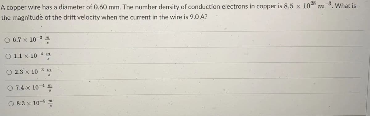 A copper wire has a diameter of 0.60 mm. The number density of conduction electrons in copper is 8.5 x 1028 m-3. What is
the magnitudè of the drift velocity when the current in the wire is 9.0 A?
6.7 x 10-3 m
O 1.1 x 10-4 m
O 2.3 × 10-3 m
O 7.4 x 10-4 m
8.3 x 10-5 m

