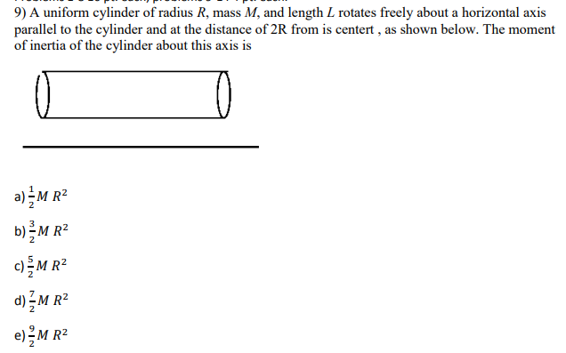 9) A uniform cylinder of radius R, mass M, and length L rotates freely about a horizontal axis
parallel to the cylinder and at the distance of 2R from is centert , as shown below. The moment
of inertia of the cylinder about this axis is
