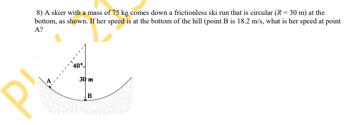 8) A skier with a mass of 75 kg comes down a frictionless ski run that is circular (R= 30 m) at the
bottom, as shown. If her speed is at the bottom of the hill (point B is 18.2 m/s, what is her speed at point
A?
40°
30 m
