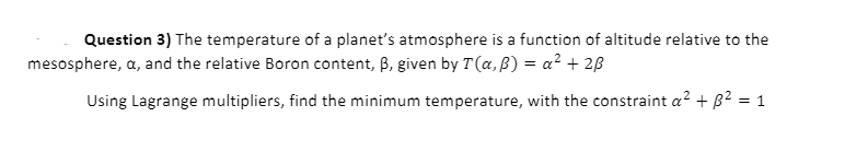 Question 3) The temperature of a planet's atmosphere is a function of altitude relative to the
mesosphere, a, and the relative Boron content, B, given by T(a, ß) = a² + 2ß
Using Lagrange multipliers, find the minimum temperature, with the constraint a? + B2 = 1
