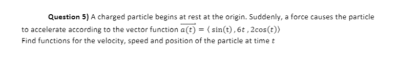 Question 5) A charged particle begins at rest at the origin. Suddenly, a force causes the particle
to accelerate according to the vector function a(t) = ( sin(t),6t,2cos(t))
Find functions for the velocity, speed and position of the particle at time t
