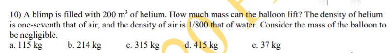10) A blimp is filled with 200 m³ of helium. How much mass can the balloon lift? The density of helium
is one-seventh that of air, and the density of air is 1/800 that of water. Consider the mass of the balloon to
be negligible.
a. 115 kg
b. 214 kg
c. 315 kg
d. 415 kg
e. 37 kg
