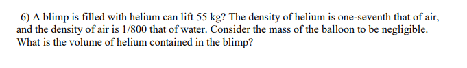 6) A blimp is filled with helium can lift 55 kg? The density of helium is one-seventh that of air,
and the density of air is 1/800 that of water. Consider the mass of the balloon to be negligible.
What is the volume of helium contained in the blimp?
