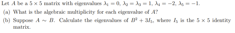 Let A be a 5 x 5 matrix with eigenvalues A1 = 0, A2 = 13 = 1, d4 = -2, A5 = –1.
%3D
(a) What is the algebraic multiplicity for each eigenvalue of A?
(b) Suppose A ~ B. Calculate the eigenvalues of B2 + 3I,, where I, is the 5 × 5 identity
matrix.
