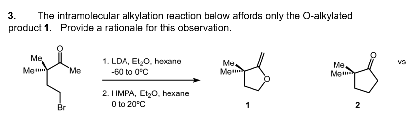 3. The intramolecular alkylation reaction below affords only the O-alkylated
product 1. Provide a rationale for this observation.
Me
Me
Br
Me
1. LDA, Et₂O, hexane
-60 to 0°C
2. HMPA, Et₂O, hexane
0 to 20°C
Me
Me
1
Me
Me
2
VS