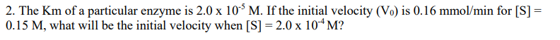 2. The Km of a particular enzyme is 2.0 x 105 M. If the initial velocity (Vo) is 0.16 mmol/min for [S] =
0.15 M, what will be the initial velocity when [S] =2.0 x 10+M?