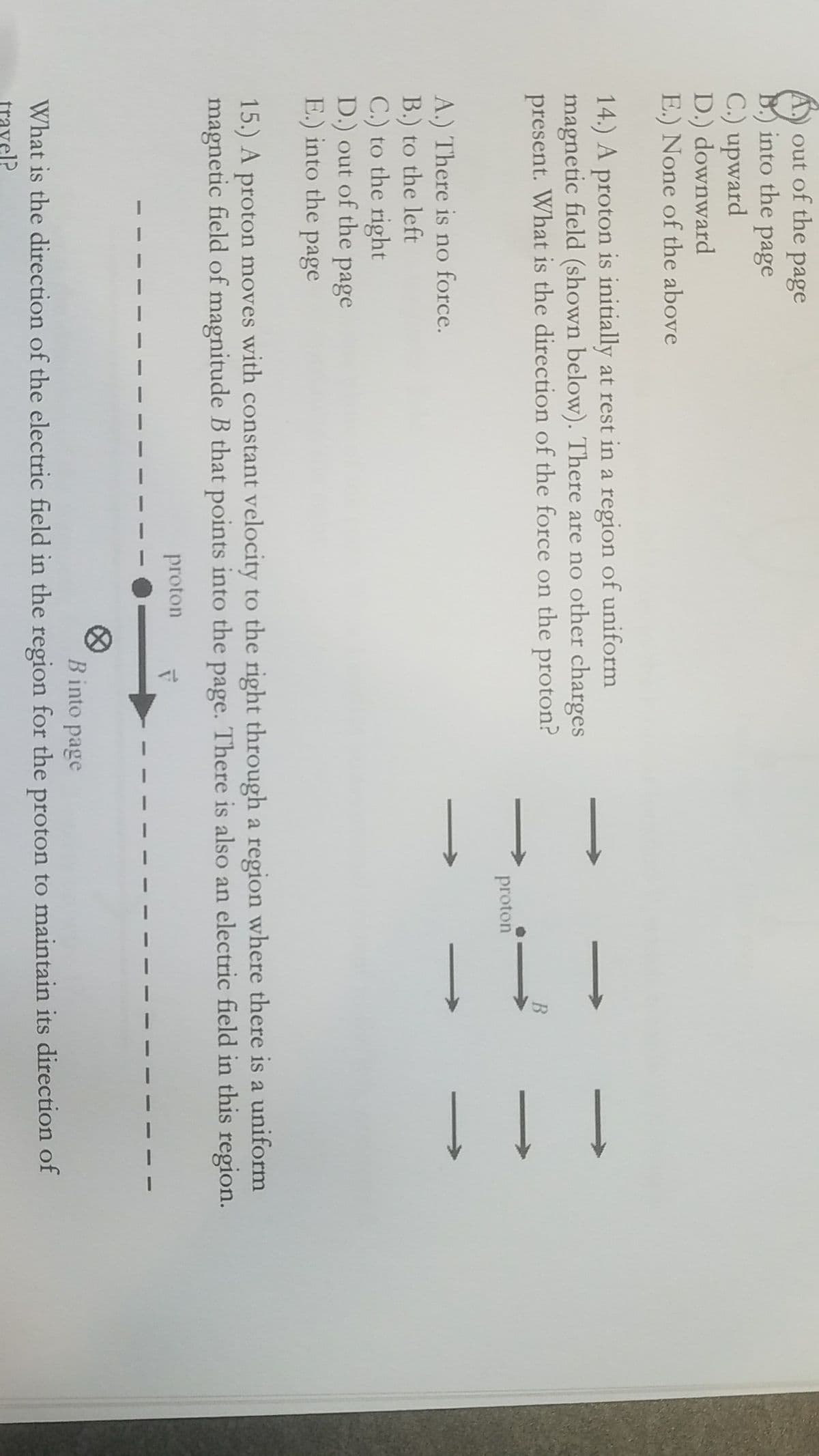 ! ! !
out of the page
into the page
C.) upward
D.) downward
E.) None of the above
14.) A proton is initially at rest in a region of uniform
magnetic field (shown below). There are no other charges
present. What is the direction of the force on the proton?
proton
A.) There is no force.
B.) to the left
C.) to the right
D.) out of the page
E.) into the page
15.) A proton moves with constant velocity to the right through a region where there is a uniform
magnetic field of magnitude B that points into the page. There is also an electric field in this region.
proton
Binto page
What is the direction of the electric field in the region for the proton to maintain its direction of
