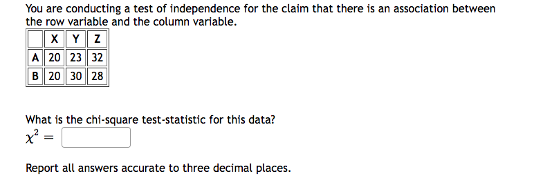 You are conducting a test of independence for the claim that there is an association between
the row variable and the column variable.
X Y Z
A 20 23 32
B 20 30 28
What is the chi-square test-statistic for this data?
x² =
Report all answers accurate to three decimal places.