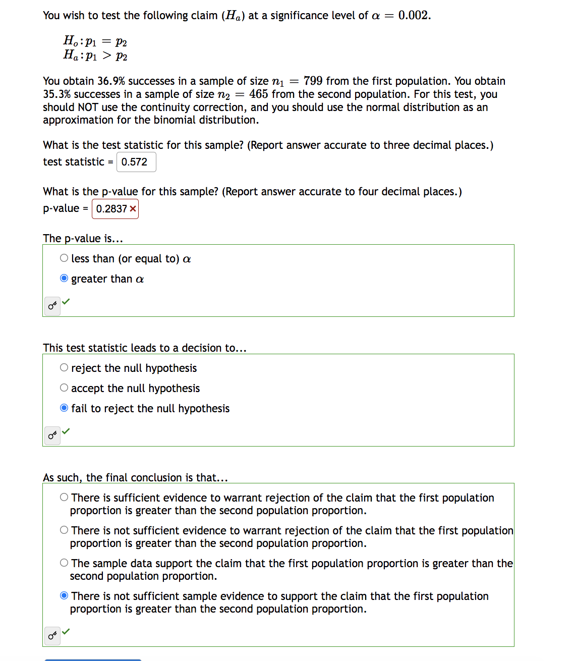 You wish to test the following claim (Ha) at a significance level of a = 0.002.
Ho: P₁ = P2
Ha: P₁ P2
You obtain 36.9% successes in a sample of size n₁ = 799 from the first population. You obtain
35.3% successes in a sample of size n₂ = 465 from the second population. For this test, you
should NOT use the continuity correction, and you should use the normal distribution as an
approximation for the binomial distribution.
What is the test statistic for this sample? (Report answer accurate to three decimal places.)
test statistic = 0.572
What is the p-value for this sample? (Report answer accurate to four decimal places.)
p-value = 0.2837 ×
The p-value is...
O less than (or equal to) a
Ogreater than a
This test statistic leads to a decision to...
O reject the null hypothesis
O accept the null hypothesis
O fail to reject the null hypothesis
As such, the final conclusion is that...
O There is sufficient evidence to warrant rejection of the claim that the first population
proportion is greater than the second population proportion.
O There is not sufficient evidence to warrant rejection of the claim that the first population
proportion is greater than the second population proportion.
O The sample data support the claim that the first population proportion is greater than the
second population proportion.
There is not sufficient sample evidence to support the claim that the first population
proportion is greater than the second population proportion.