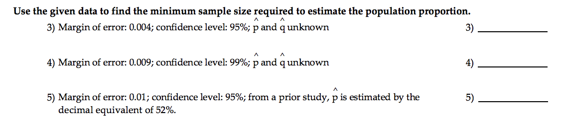 Use the given data to find the minimum sample size required to estimate the population proportion.
A
3) Margin of error: 0.004; confidence level: 95%; p and q unknown
A
4) Margin of error: 0.009; confidence level: 99%; p and q unknown
^
5) Margin of error: 0.01; confidence level: 95%; from a prior study, p is estimated by the
decimal equivalent of 52%.
3)
4)
5)