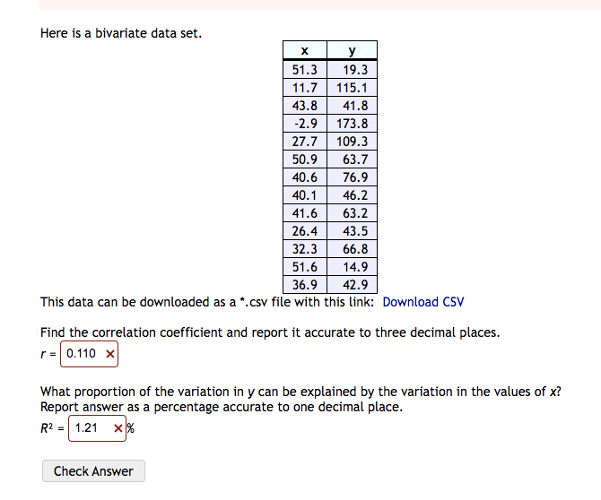 Here is a bivariate data set.
X
51.3
11.7
43.8
-2.9
27.7
50.9
40.6
40.1
173.8
109.3
63.7
76.9
46.2
63.2
43.5
66.8
51.6
14.9
36.9
42.9
This data can be downloaded as a *.csv file with this link: Download CSV
Check Answer
y
19.3
115.1
41.8
41.6
26.4
32.3
Find the correlation coefficient and report it accurate to three decimal places.
r = 0.110 x
What proportion of the variation in y can be explained by the variation in the values of x?
Report answer as a percentage accurate to one decimal place.
R² = 1.21 X%