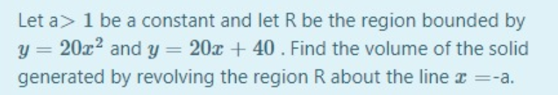 Let a> 1 be a constant and let R be the region bounded by
y = 20x2 and y= 20x + 40. Find the volume of the solid
generated by revolving the region R about the line r =-a.

