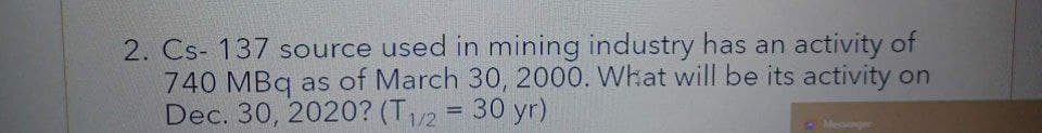 2. Cs-137 source used in mining industry has an activity of
740 MBq as of March 30, 2000. What will be its activity on
Dec. 30, 2020? (T1/2 = 30 yr)