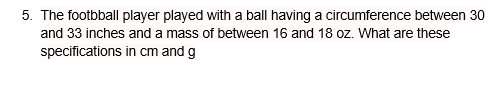 5. The footbball player played with a ball having a circumference between 30
and 33 inches and a mass of between 16 and 18 oz. What are these
specifications
in cm and g