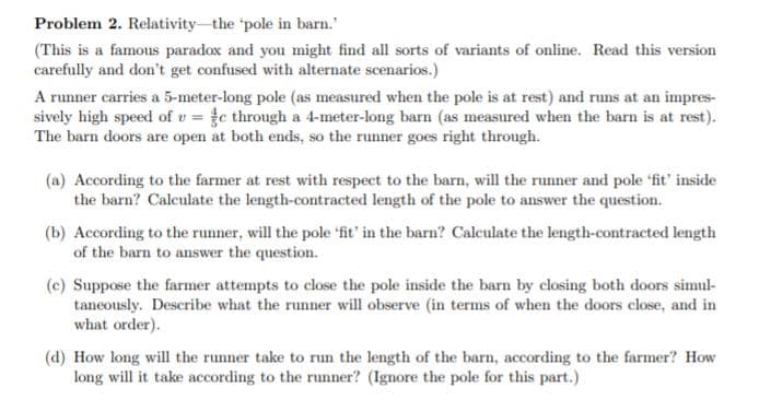 Problem 2. Relativity the 'pole in barn."
(This is a famous paradox and you might find all sorts of variants of online. Read this version
carefully and don't get confused with alternate scenarios.)
A runner carries a 5-meter-long pole (as measured when the pole is at rest) and runs at an impres-
sively high speed of v = c through a 4-meter-long barn (as measured when the barn is at rest).
The barn doors are open at both ends, so the runner goes right through.
(a) According to the farmer at rest with respect to the barn, will the runner and pole 'fit' inside
the barn? Calculate the length-contracted length of the pole to answer the question.
(b) According to the runner, will the pole 'fit' in the barn? Calculate the length-contracted length
of the barn to answer the question.
(c) Suppose the farmer attempts to close the pole inside the barn by closing both doors simul-
taneously. Describe what the runner will observe (in terms of when the doors close, and in
what order).
(d) How long will the runner take to run the length of the barn, according to the farmer? How
long will it take according to the runner? (Ignore the pole for this part.)
