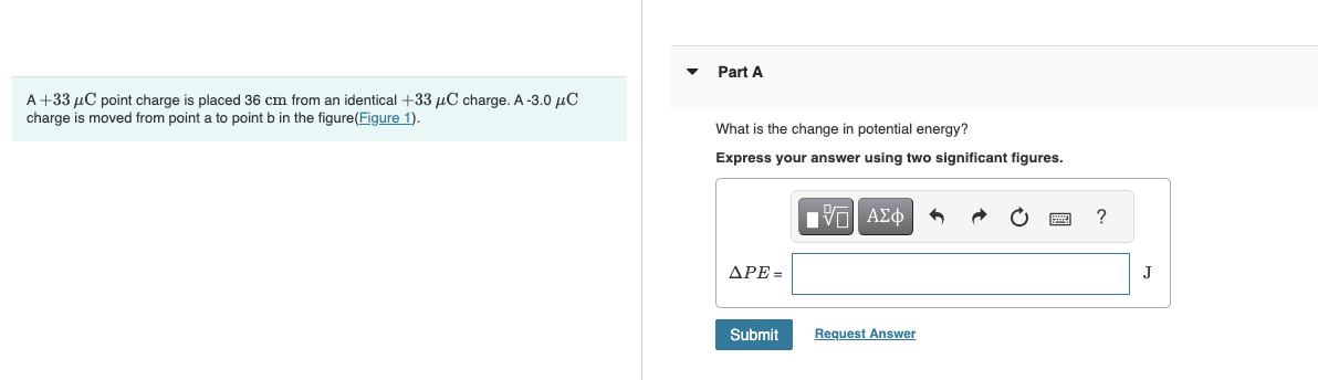 A +33 μC point charge is placed 36 cm from an identical +33 μC charge. A-3.0 μC
charge is moved from point a to point b in the figure(Figure 1).
Part A
What is the change in potential energy?
Express your answer using two significant figures.
APE=
Submit
IVE ΑΣΦ
Request Answer
?
J