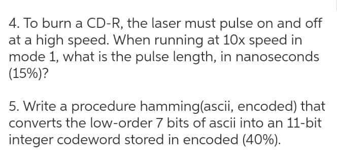 4. To burn a CD-R, the laser must pulse on and off
at a high speed. When running at 10x speed in
mode 1, what is the pulse length, in nanoseconds
(15%)?
5. Write a procedure hamming(ascii, encoded) that
converts the low-order 7 bits of ascii into an 11-bit
integer codeword stored in encoded (40%).