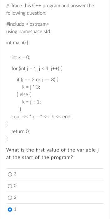 // Trace this C++ program and answer the
following question:
#include <iostream>
using namespace std;
int main() {
int k = 0;
for (int j = 1; j < 4; j++) {
if (j = 2 or j == 8) {
k=j* 3;
} else {
k=j+ 1;
}
cout << "k= " << k << endl;
}
return 0;
}
What is the first value of the variable j
at the start of the program?
1