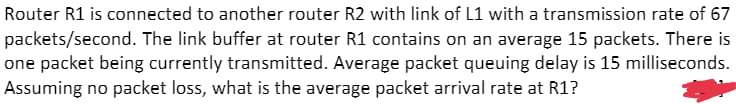 Router R1 is connected to another router R2 with link of L1 with a transmission rate of 67
packets/second. The link buffer at router R1 contains on an average 15 packets. There is
one packet being currently transmitted. Average packet queuing delay is 15 milliseconds.
Assuming no packet loss, what is the average packet arrival rate at R1?