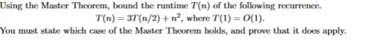 Using the Master Theorem, bound the runtime T(n) of the following recurrence.
T(n)=3T(n/2) + n², where T(1) = 0(1).
You must state which case of the Master Theorem holds, and prove that it does apply.