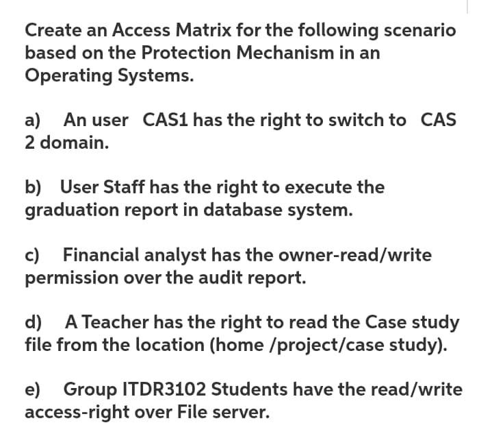 Create an Access Matrix for the following scenario
based on the Protection Mechanism in an
Operating Systems.
a) An user CAS1 has the right to switch to CAS
2 domain.
b) User Staff has the right to execute the
graduation report in database system.
c) Financial analyst has the owner-read/write
permission over the audit report.
d) A Teacher has the right to read the Case study
file from the location (home /project/case study).
e) Group ITDR3102 Students have the read/write
access-right over File server.