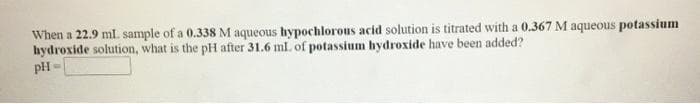 When a 22.9 ml. sample of a 0.338 M aqueous hypochlorous acid solution is titrated with a 0.367 M aqueous potassium
hydroxide solution, what is the pH after 31.6 ml. of potassium hydroxide have been added?
pH

