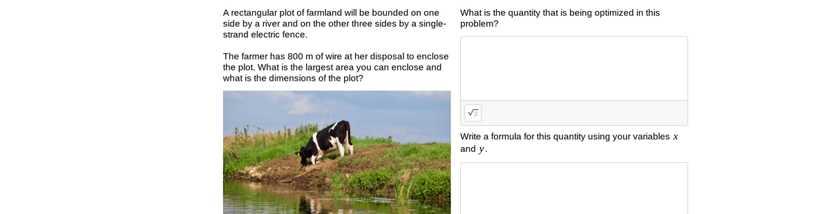 A rectangular plot of farmland will be bounded on one
side by a river and on the other three sides by a single-
What is the quantity that is being optimized in this
problem?
strand electric fence.
The farmer has 800 m of wire at her disposal to enclose
the plot. What is the largest area you can enclose and
what is the dimensions of the plot?
Write a formula for this quantity using your variables x
and y.
