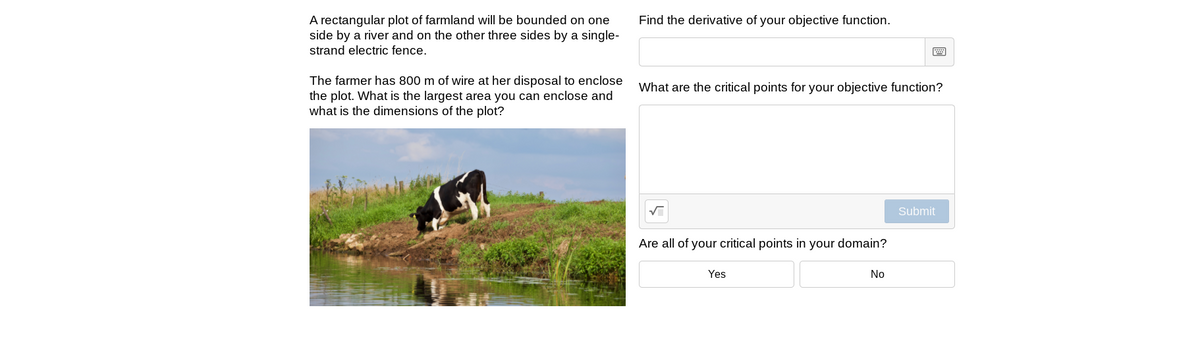 A rectangular plot of farmland will be bounded on one
side by a river and on the other three sides by a single-
Find the derivative of your objective function.
strand electric fence.
The farmer has 800 m of wire at her disposal to enclose
the plot. What is the largest area you can enclose and
what is the dimensions of the plot?
What are the critical points for your objective function?
Submit
Are all of your critical points in your domain?
Yes
No

