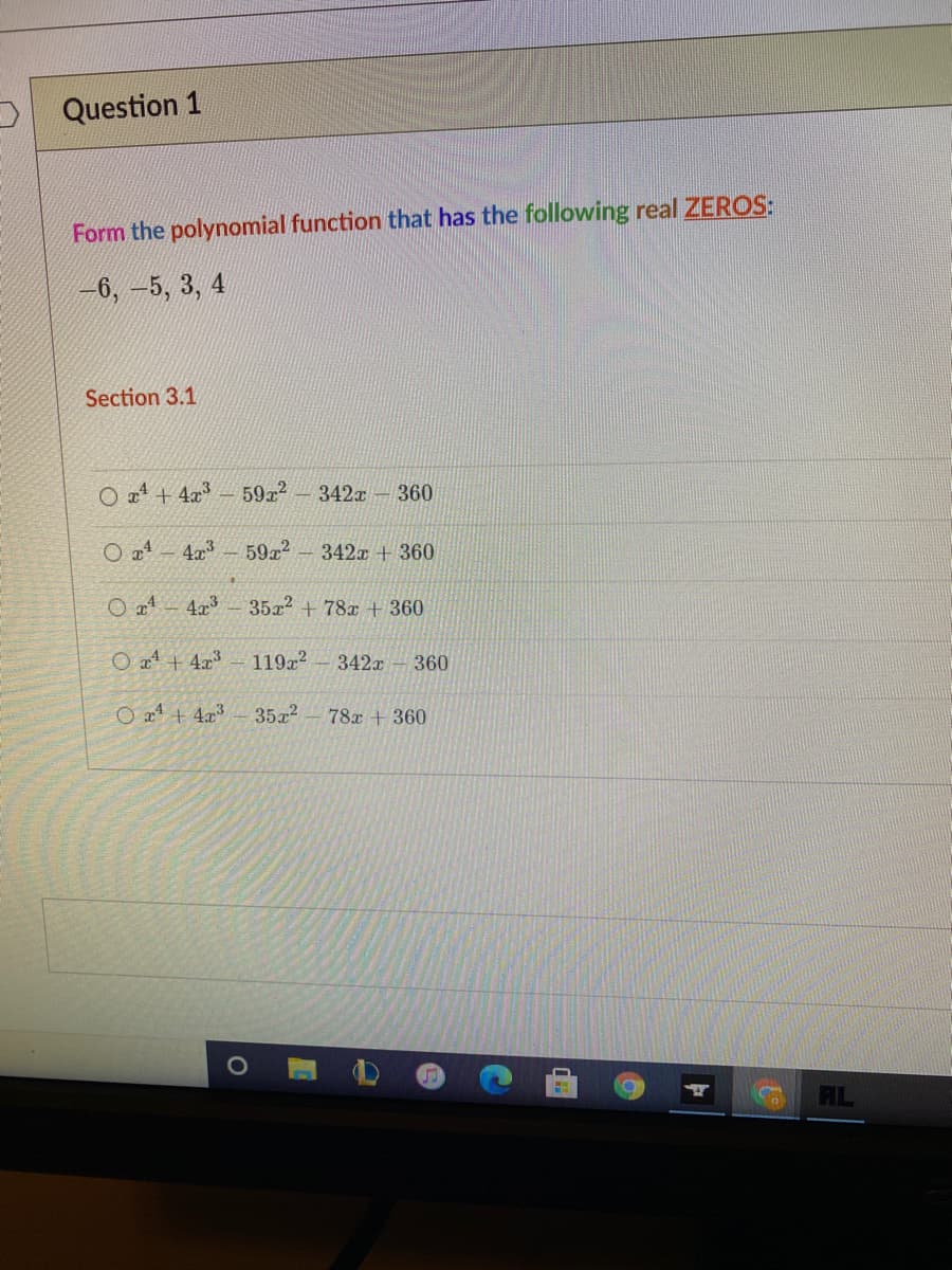 O Question 1
Form the polynomial function that has the following real ZEROS:
-6, -5, 3, 4
Section 3.1
O a4 + 4x3
59x2-342x – 360
4x
5922
342x + 360
4.x3
35x2 + 78x + 360
O a1 + 4x³
119x2
342x
360
O a1 + 4x³
35a2
78x + 360
AL
