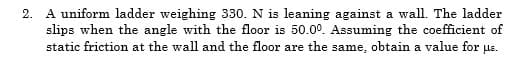 2. A uniform ladder weighing 330. N is leaning against a wall. The ladder
slips when the angle with the floor is 50.0°. Assuming the coefficient of
static friction at the wall and the floor are the same, obtain a value for ue.
