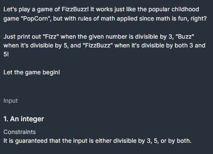 Let's play a game of FizzBuzz! It works just like the popular childhood
game "PopCorn", but with rules of math applied since math is fun, right?
Just print out "Fizz" when the given number is divisible by 3, "Buzz"
when it's divisible by 5, and "FizzBuzz" when it's divisible by both 3 and
51
Let the game begin!
Input
1. An integer
Constraints
It is guaranteed that the input is either divisible by 3, 5, or by both.
