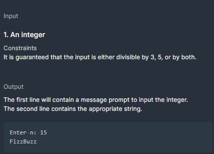 Input
1. An integer
Constraints
It is guaranteed that the input is either divisible by 3, 5, or by both.
Output
The first line will contain a message prompt to input the integer.
The second line contains the appropriate string.
Enter n: 15
FizzBuzz
