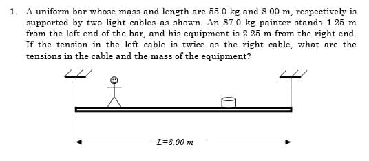 1. A uniform bar whose mass and length are 55.0 kg and 8.00 m, respectively is
supported by two light cables as shown. An 87.0 kg painter stands 1.25 m
from the left end of the bar, and his equipment is 2.25 m from the right end.
If the tension in the left cable is twice as the right cable, what are the
tensions in the cable and the mass of the equipment?
L=8.00 m
