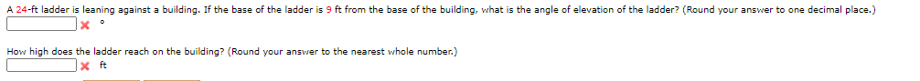 A 24-ft ladder is leaning against a building. If the base of the ladder is 9 ft from the base of the building, what is the angle of elevation of the ladder? (Round your answer to one decimal place.)
How high does the ladder reach on the building? (Round your answer to the nearest whole number.)
1x ft

