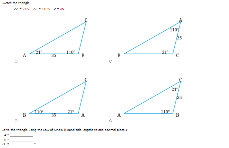 Sketch the triangle.
LA = 21°,
ZB = 110°,
c = 35
110
35
21°
110°
В
21°
A
35
B
21
35
10°
B
21°
A
110°
В
35
A
Solve the triangle using the Law of Sines. (Round side lengths to one decimal place.)
a =
b =
LC =
