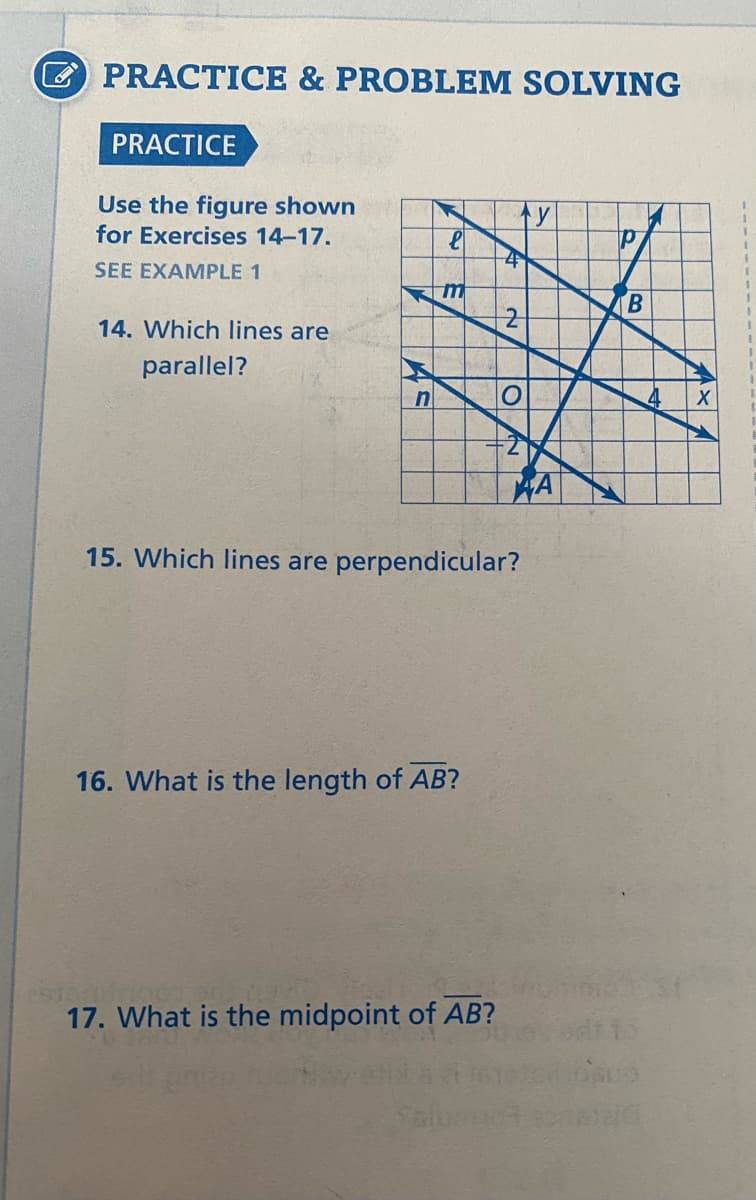E PRACTICE & PROBLEM SOLVING
PRACTICE
Use the figure shown
for Exercises 14-17.
SEE EXAMPLE 1
m
B.
14. Which lines are
parallel?
HA
15. Which lines are perpendicular?
16. What is the length of AB?
17. What is the midpoint of AB?
