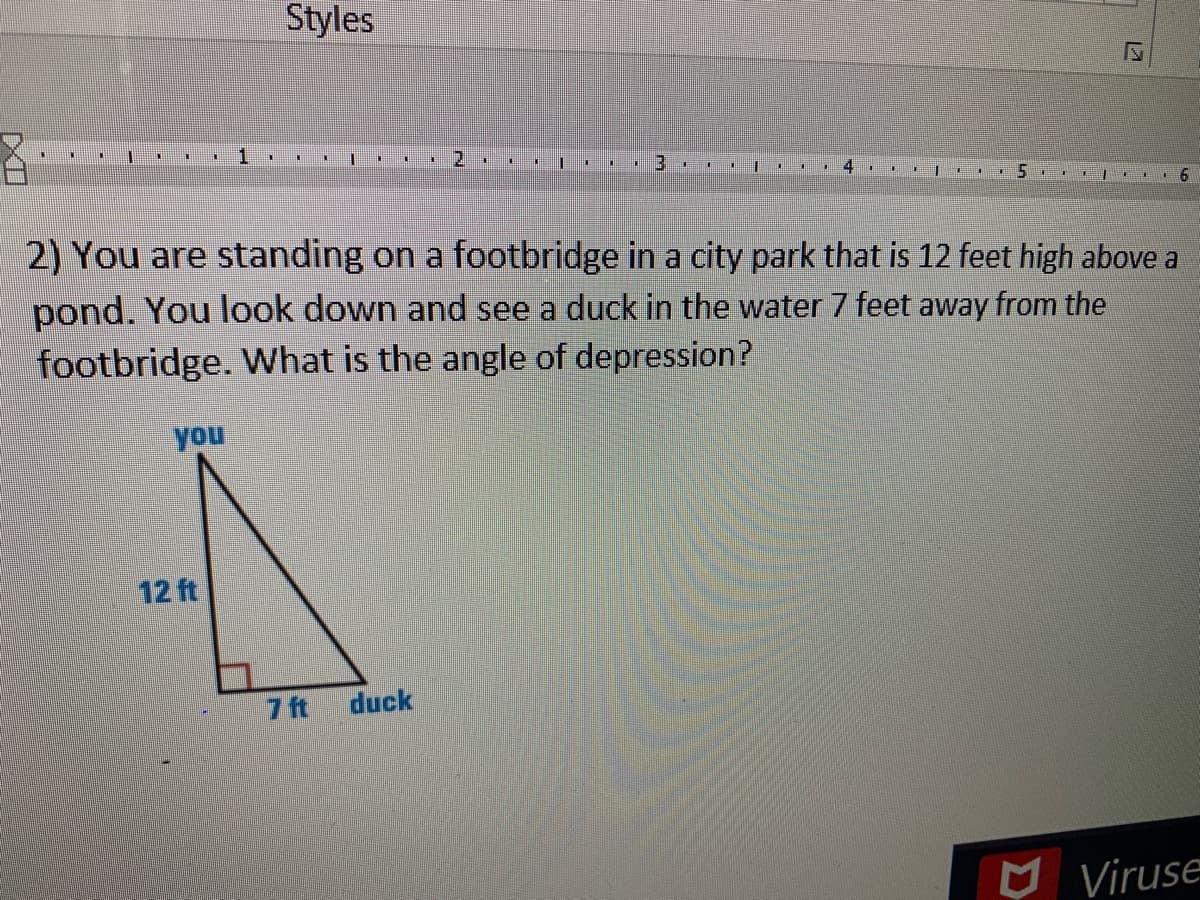 Styles
1
2.
6.
2) You are standing on a footbridge in a city park that is 12 feet high above a
pond. You look down and see a duck in the water 7 feet away from the
footbridge. What is the angle of depression?
you
12 ft
7 ft
duck
O Viruse
