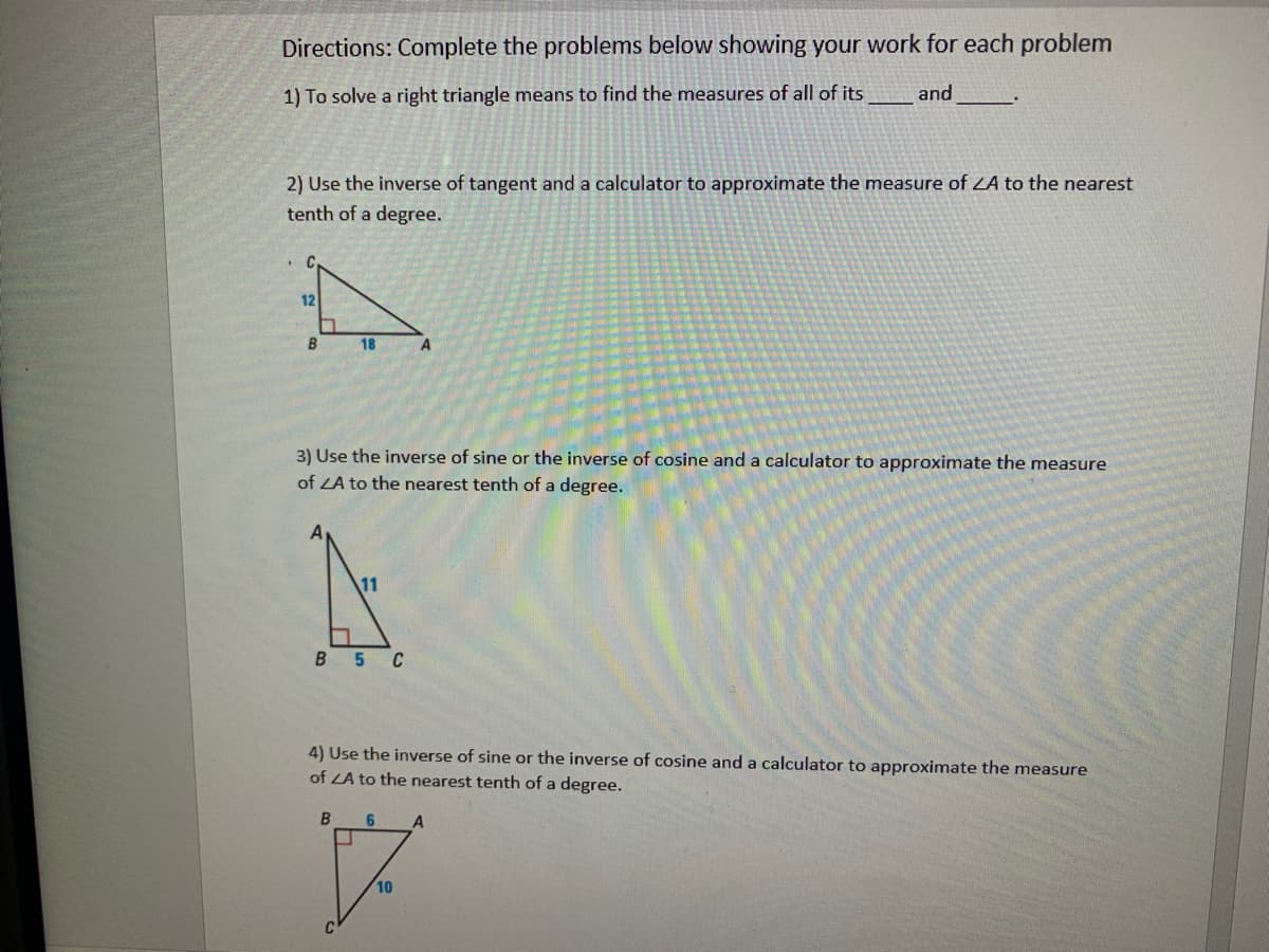 Directions: Complete the problems below showing your work for each problem
1) To solve a right triangle means to find the measures of all of its
and
2) Use the inverse of tangent and a calculator to approximate the measure of ZA to the nearest
tenth of a degree.
12
B
18
3) Use the inverse of sine or the inverse of cosine and a calculator to approximate the measure
of LA to the nearest tenth of a degree.
11
B 5 C
4) Use the inverse of sine or the inverse of cosine anda calculator to approximate the measure
of LA to the nearest tenth of a degree.
6
A
10
