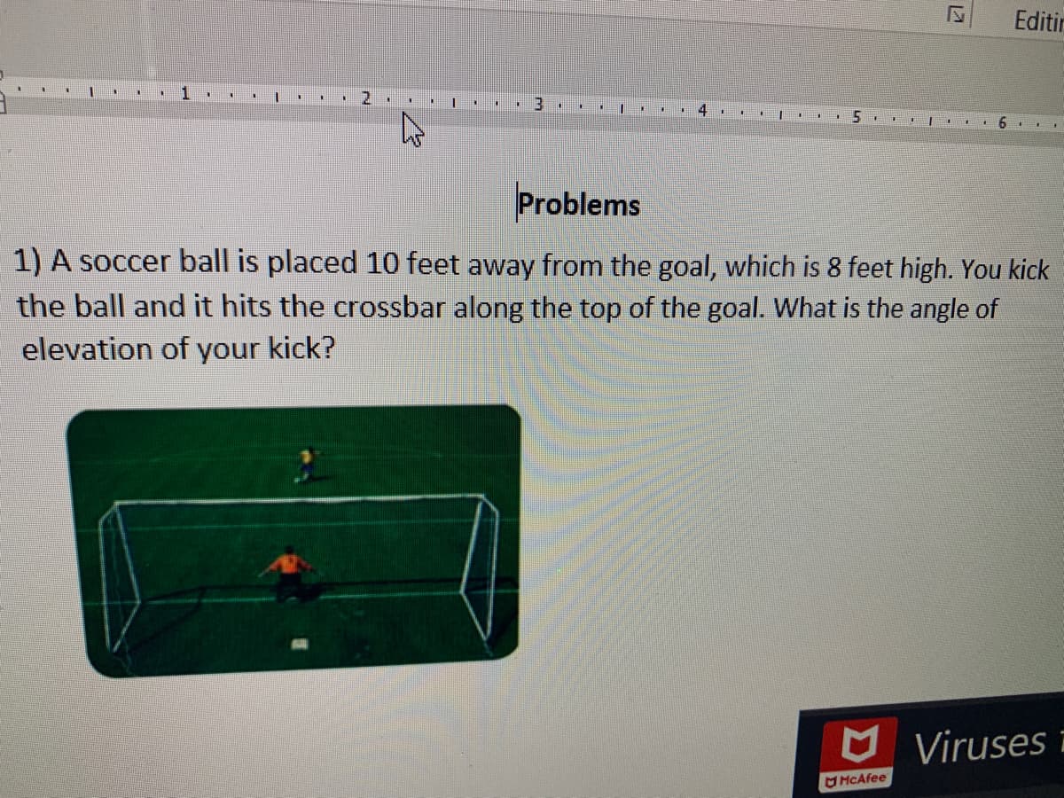 Editir
2.
Problems
1) A soccer ball is placed 10 feet away from the goal, which is 8 feet high. You kick
the ball and it hits the crossbar along the top of the goal. What is the angle of
elevation of your kick?
Viruses i
MCAfee
