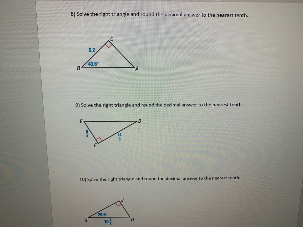 8) Solve the right triangle and round the decimal answer to the nearest tenth.
5.2
43.6
A
9) Solve the right triangle and round the decimal answer to the nearest tenth.
E
D
14
10) Solve the right triangle and round the decimal answer to the nearest tenth.
29.9
10
