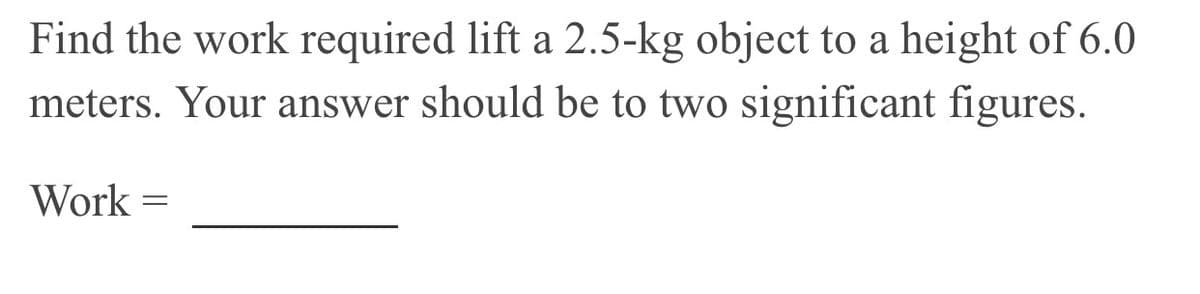 Find the work required lift a 2.5-kg object to a height of 6.0
meters. Your answer should be to two significant figures.
Work =
