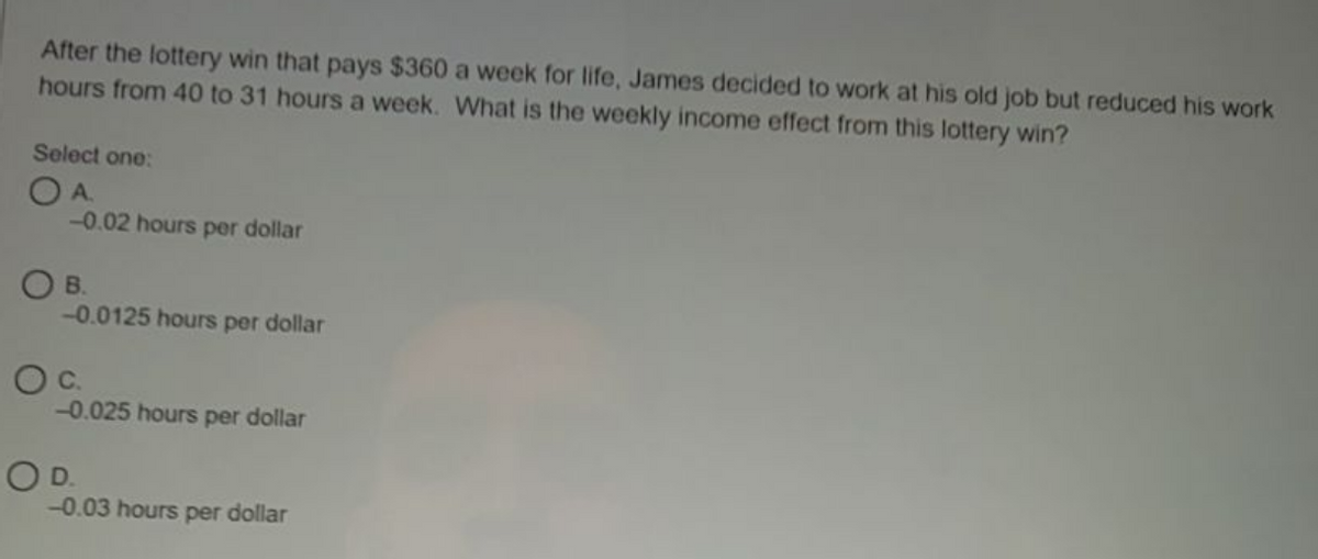 After the lottery win that pays $360 a week for life, James decided to work at his old job but reduced his work
hours from 40 to 31 hours a week. What is the weekly income effect from this lottery win?
Select one:
OA.
-0.02 hours per dollar
OB.
-0.0125 hours per dollar
-0.025 hours per dollar
OD.
-0.03 hours per dollar
