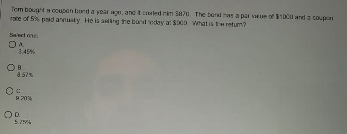 Tom bought a coupon bond a year ago, and it costed him $870. The bond has a par value of $1000 and a coupon
rate of 5% paid annually. He is selling the bond today at $900. What is the return?
Select one:
OA.
3.45%
OB.
8.57%
C.
9.20%
OD.
5.75%
