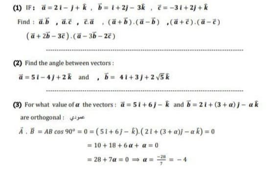 (1) IF: a = 21-1+ k, b= t+2j-3k , =-31+2j+k
(ä +5).(ä-b) ,ä+ë).(ä-7)
Find : ā.b , a.č, ča
(ä + 25 – 3€ ). (ā - 35 – 27 )
(2) Find the angle between vectors :
ä = 51-4)+2k and , b 41+3j+2 5k
(3) For what value of a the vectors: a= 5 i +6j- k and b 21+ (3+ a) j- ak
are orthogonal: igae
Ä.B = AB cos 90° = 0 = (5t+6j- R).(2t+ (3 + a))-a k) = 0
= 10 + 18 + 6 a + a = 0
-28
= 28 + 7a = 0 = a =
