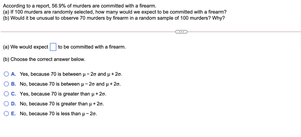 According to a report, 56.9% of murders are committed with a firearm.
(a) If 100 murders are randomly selected, how many would we expect to be committed with a firearm?
(b) Would it be unusual to observe 70 murders by firearm in a random sample of 100 murders? Why?
(a) We would expect
to be committed with a firearm.
(b) Choose the correct answer below.
O A. Yes, because 70 is between u - 2o and u + 20.
B. No, because 70 is between u - 20 and
+ 20.
C. Yes, because 70 is greater than u + 20.
D. No, because 70 is greater than
+ 20.
E. No, because 70 is less than u - 20.
